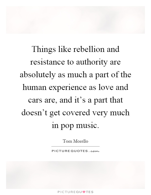 Things like rebellion and resistance to authority are absolutely as much a part of the human experience as love and cars are, and it's a part that doesn't get covered very much in pop music Picture Quote #1