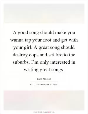 A good song should make you wanna tap your foot and get with your girl. A great song should destroy cops and set fire to the suburbs. I’m only interested in writing great songs Picture Quote #1