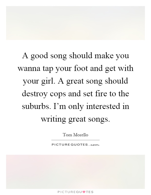 A good song should make you wanna tap your foot and get with your girl. A great song should destroy cops and set fire to the suburbs. I'm only interested in writing great songs Picture Quote #1