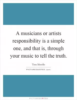 A musicians or artists responsibility is a simple one, and that is, through your music to tell the truth Picture Quote #1