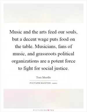 Music and the arts feed our souls, but a decent wage puts food on the table. Musicians, fans of music, and grassroots political organizations are a potent force to fight for social justice Picture Quote #1