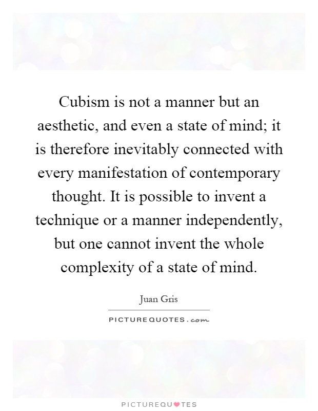 Cubism is not a manner but an aesthetic, and even a state of mind; it is therefore inevitably connected with every manifestation of contemporary thought. It is possible to invent a technique or a manner independently, but one cannot invent the whole complexity of a state of mind Picture Quote #1