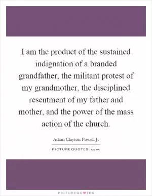 I am the product of the sustained indignation of a branded grandfather, the militant protest of my grandmother, the disciplined resentment of my father and mother, and the power of the mass action of the church Picture Quote #1