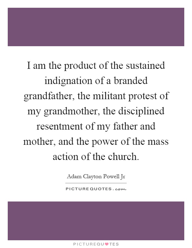 I am the product of the sustained indignation of a branded grandfather, the militant protest of my grandmother, the disciplined resentment of my father and mother, and the power of the mass action of the church Picture Quote #1