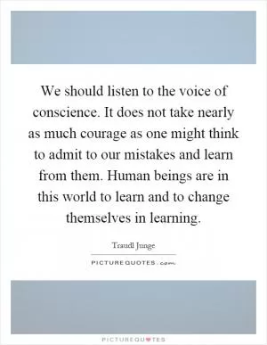 We should listen to the voice of conscience. It does not take nearly as much courage as one might think to admit to our mistakes and learn from them. Human beings are in this world to learn and to change themselves in learning Picture Quote #1