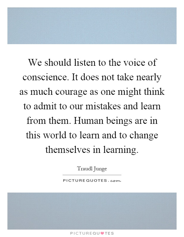 We should listen to the voice of conscience. It does not take nearly as much courage as one might think to admit to our mistakes and learn from them. Human beings are in this world to learn and to change themselves in learning Picture Quote #1