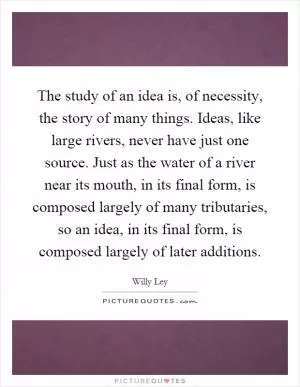 The study of an idea is, of necessity, the story of many things. Ideas, like large rivers, never have just one source. Just as the water of a river near its mouth, in its final form, is composed largely of many tributaries, so an idea, in its final form, is composed largely of later additions Picture Quote #1