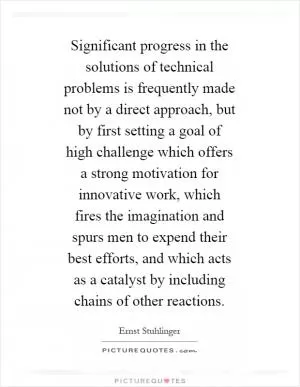 Significant progress in the solutions of technical problems is frequently made not by a direct approach, but by first setting a goal of high challenge which offers a strong motivation for innovative work, which fires the imagination and spurs men to expend their best efforts, and which acts as a catalyst by including chains of other reactions Picture Quote #1