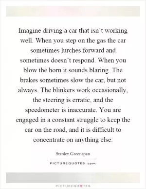 Imagine driving a car that isn’t working well. When you step on the gas the car sometimes lurches forward and sometimes doesn’t respond. When you blow the horn it sounds blaring. The brakes sometimes slow the car, but not always. The blinkers work occasionally, the steering is erratic, and the speedometer is inaccurate. You are engaged in a constant struggle to keep the car on the road, and it is difficult to concentrate on anything else Picture Quote #1