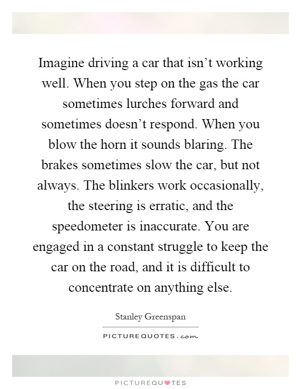 Imagine driving a car that isn't working well. When you step on the gas the car sometimes lurches forward and sometimes doesn't respond. When you blow the horn it sounds blaring. The brakes sometimes slow the car, but not always. The blinkers work occasionally, the steering is erratic, and the speedometer is inaccurate. You are engaged in a constant struggle to keep the car on the road, and it is difficult to concentrate on anything else Picture Quote #1
