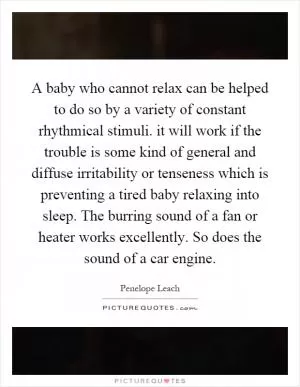 A baby who cannot relax can be helped to do so by a variety of constant rhythmical stimuli. it will work if the trouble is some kind of general and diffuse irritability or tenseness which is preventing a tired baby relaxing into sleep. The burring sound of a fan or heater works excellently. So does the sound of a car engine Picture Quote #1
