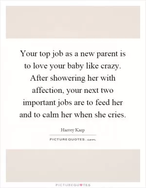 Your top job as a new parent is to love your baby like crazy. After showering her with affection, your next two important jobs are to feed her and to calm her when she cries Picture Quote #1