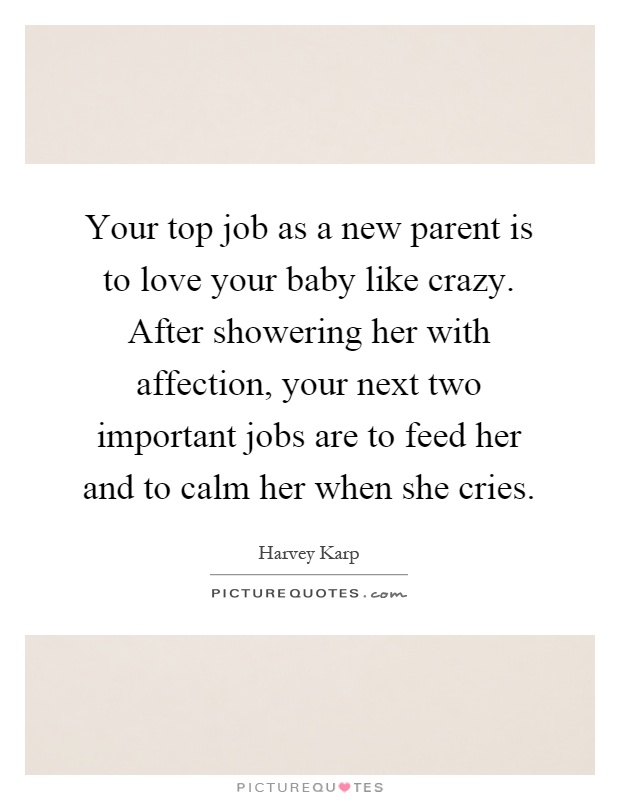 Your top job as a new parent is to love your baby like crazy. After showering her with affection, your next two important jobs are to feed her and to calm her when she cries Picture Quote #1