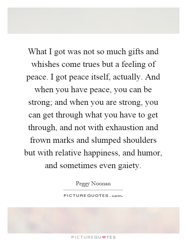 What I got was not so much gifts and whishes come trues but a feeling of peace. I got peace itself, actually. And when you have peace, you can be strong; and when you are strong, you can get through what you have to get through, and not with exhaustion and frown marks and slumped shoulders but with relative happiness, and humor, and sometimes even gaiety Picture Quote #1