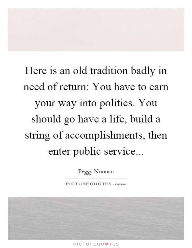 Here is an old tradition badly in need of return: You have to earn your way into politics. You should go have a life, build a string of accomplishments, then enter public service Picture Quote #1