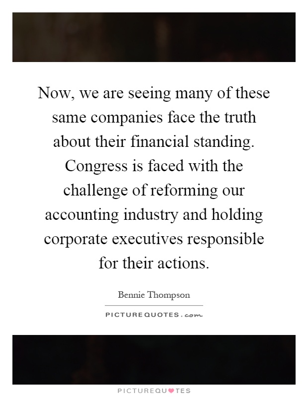 Now, we are seeing many of these same companies face the truth about their financial standing. Congress is faced with the challenge of reforming our accounting industry and holding corporate executives responsible for their actions Picture Quote #1
