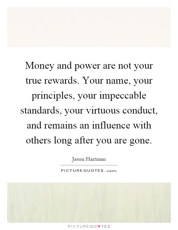 Money and power are not your true rewards. Your name, your principles, your impeccable standards, your virtuous conduct, and remains an influence with others long after you are gone Picture Quote #1