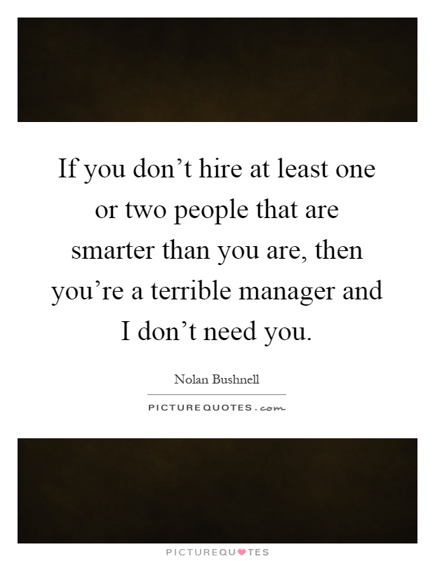 If you don't hire at least one or two people that are smarter than you are, then you're a terrible manager and I don't need you Picture Quote #1