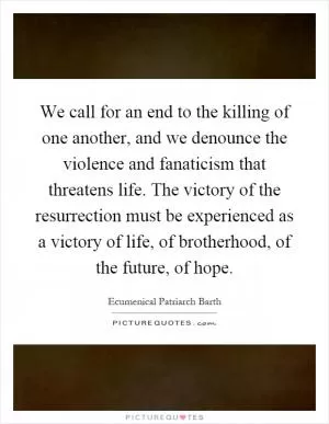 We call for an end to the killing of one another, and we denounce the violence and fanaticism that threatens life. The victory of the resurrection must be experienced as a victory of life, of brotherhood, of the future, of hope Picture Quote #1