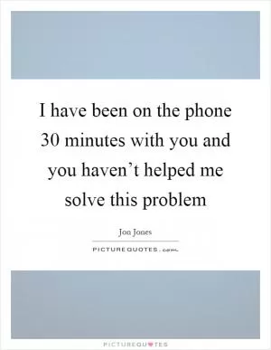 I have been on the phone 30 minutes with you and you haven’t helped me solve this problem Picture Quote #1