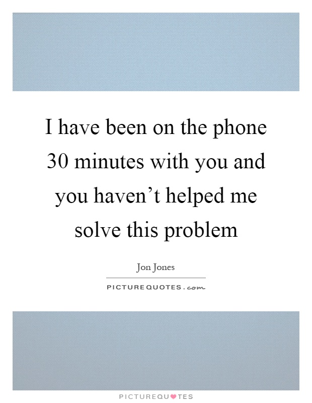 I have been on the phone 30 minutes with you and you haven't helped me solve this problem Picture Quote #1