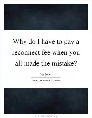 Why do I have to pay a reconnect fee when you all made the mistake? Picture Quote #1