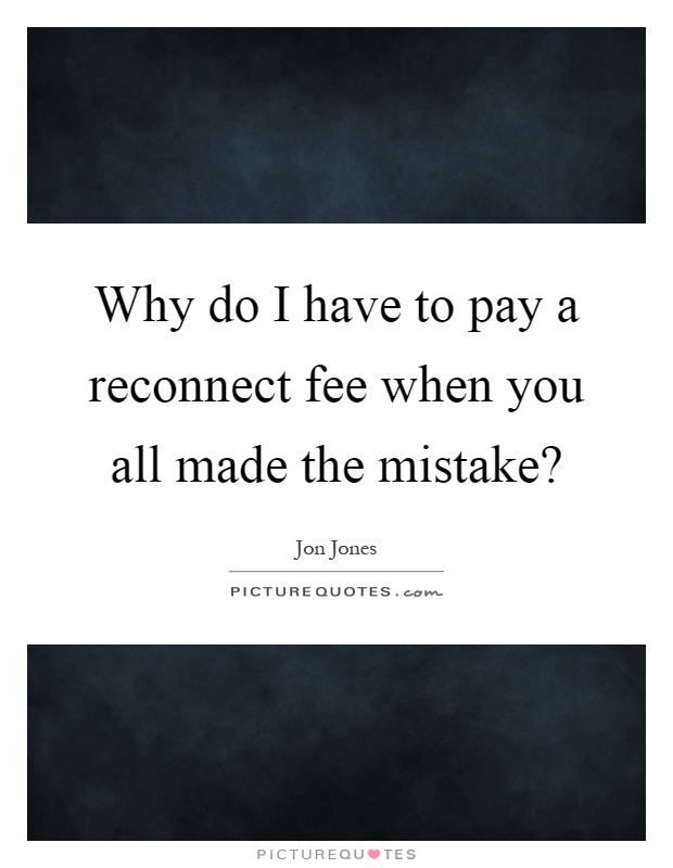 Why do I have to pay a reconnect fee when you all made the mistake? Picture Quote #1