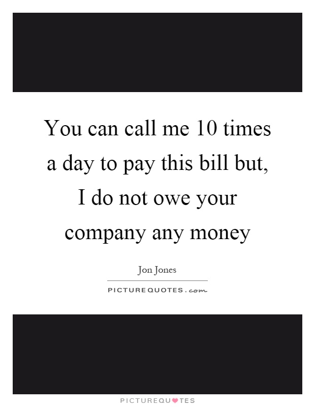 You can call me 10 times a day to pay this bill but, I do not owe your company any money Picture Quote #1