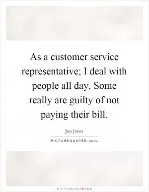 As a customer service representative; I deal with people all day. Some really are guilty of not paying their bill Picture Quote #1