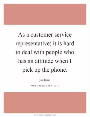 As a customer service representative; it is hard to deal with people who has an attitude when I pick up the phone Picture Quote #1
