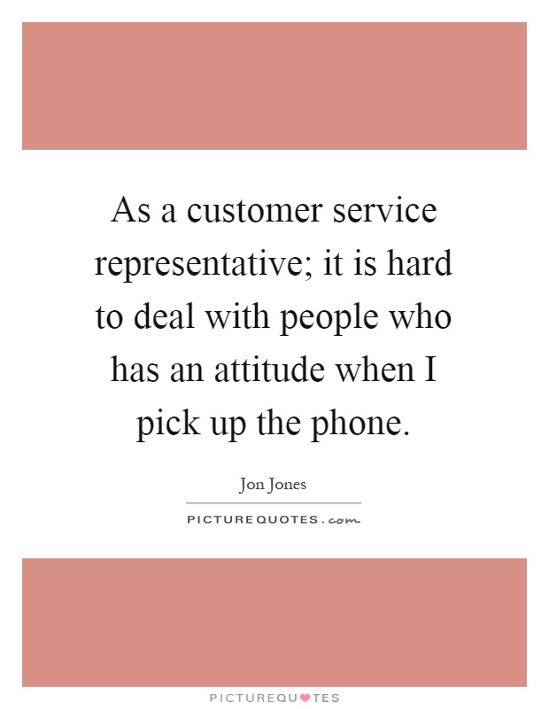 As a customer service representative; it is hard to deal with people who has an attitude when I pick up the phone Picture Quote #1