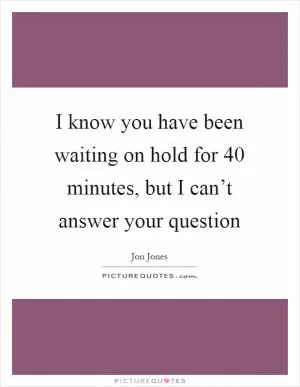 I know you have been waiting on hold for 40 minutes, but I can’t answer your question Picture Quote #1