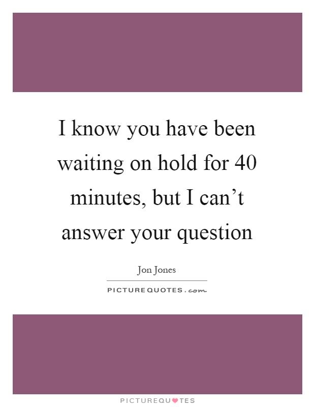 I know you have been waiting on hold for 40 minutes, but I can't answer your question Picture Quote #1