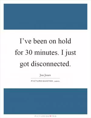 I’ve been on hold for 30 minutes. I just got disconnected Picture Quote #1