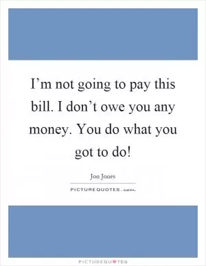I’m not going to pay this bill. I don’t owe you any money. You do what you got to do! Picture Quote #1