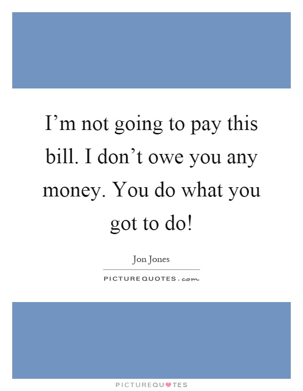 I'm not going to pay this bill. I don't owe you any money. You do what you got to do! Picture Quote #1