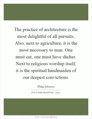 The practice of architecture is the most delightful of all pursuits. Also, next to agriculture, it is the most necessary to man. One must eat, one must have shelter. Next to religious worship itself, it is the spiritual handmaiden of our deepest convictions Picture Quote #1