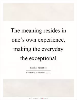The meaning resides in one’s own experience, making the everyday the exceptional Picture Quote #1