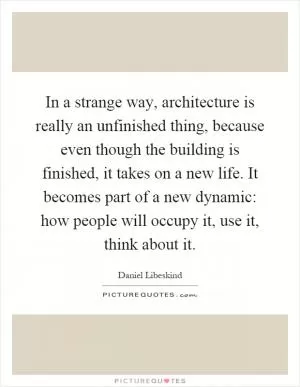 In a strange way, architecture is really an unfinished thing, because even though the building is finished, it takes on a new life. It becomes part of a new dynamic: how people will occupy it, use it, think about it Picture Quote #1