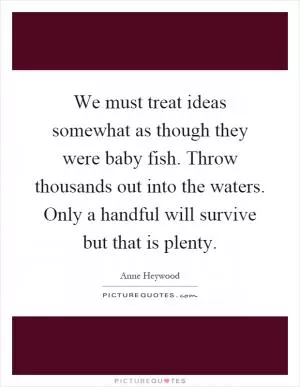 We must treat ideas somewhat as though they were baby fish. Throw thousands out into the waters. Only a handful will survive but that is plenty Picture Quote #1