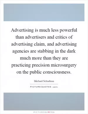 Advertising is much less powerful than advertisers and critics of advertising claim, and advertising agencies are stabbing in the dark much more than they are practicing precision microsurgery on the public consciousness Picture Quote #1
