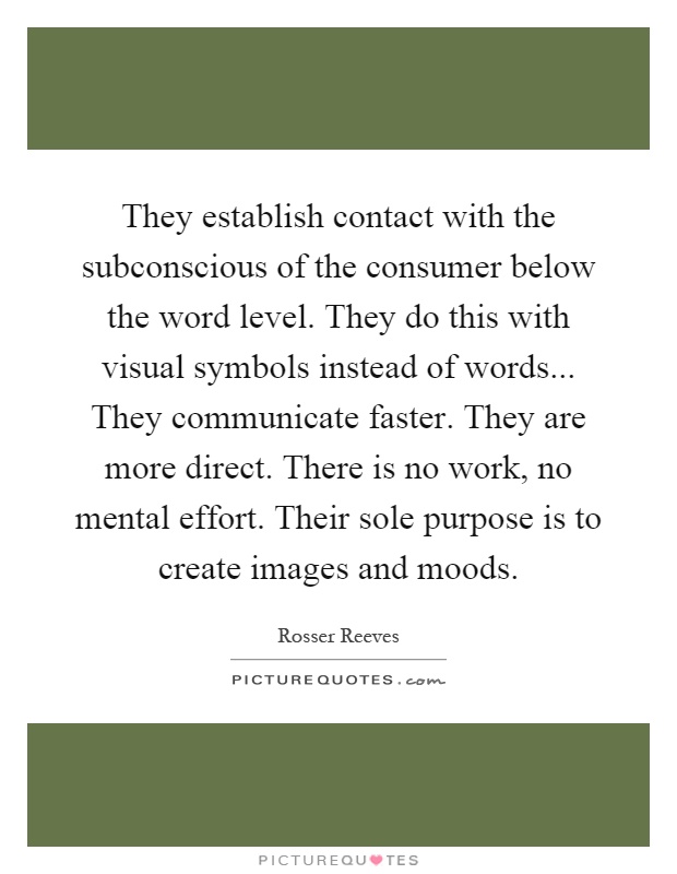 They establish contact with the subconscious of the consumer below the word level. They do this with visual symbols instead of words... They communicate faster. They are more direct. There is no work, no mental effort. Their sole purpose is to create images and moods Picture Quote #1