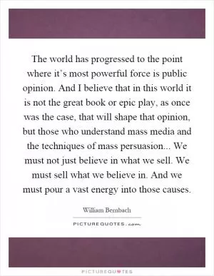 The world has progressed to the point where it’s most powerful force is public opinion. And I believe that in this world it is not the great book or epic play, as once was the case, that will shape that opinion, but those who understand mass media and the techniques of mass persuasion... We must not just believe in what we sell. We must sell what we believe in. And we must pour a vast energy into those causes Picture Quote #1