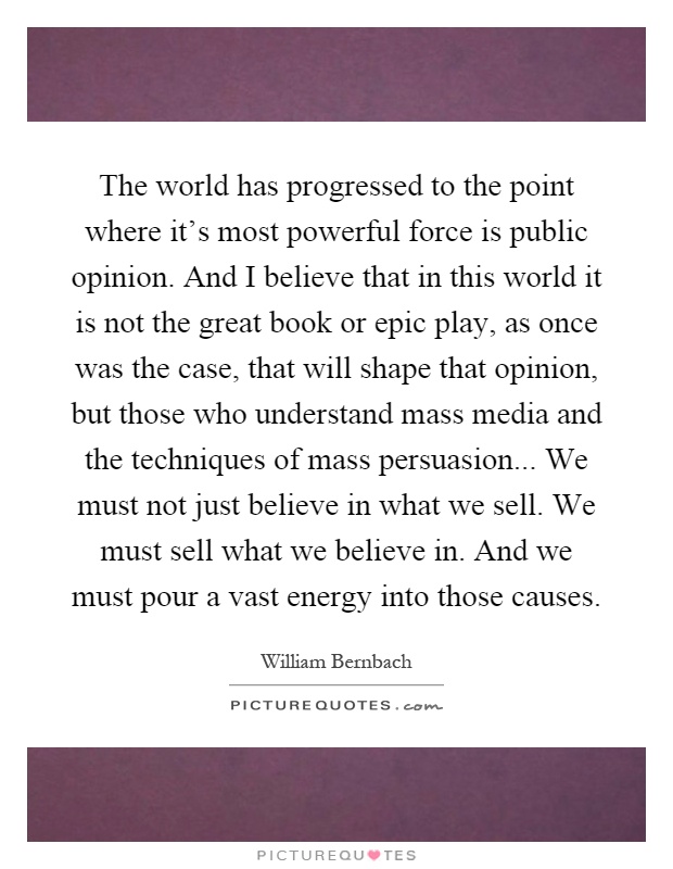 The world has progressed to the point where it's most powerful force is public opinion. And I believe that in this world it is not the great book or epic play, as once was the case, that will shape that opinion, but those who understand mass media and the techniques of mass persuasion... We must not just believe in what we sell. We must sell what we believe in. And we must pour a vast energy into those causes Picture Quote #1
