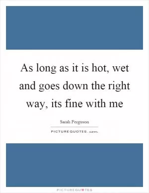 As long as it is hot, wet and goes down the right way, its fine with me Picture Quote #1