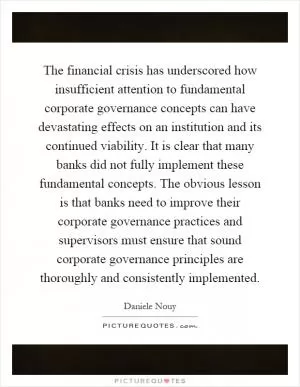 The financial crisis has underscored how insufficient attention to fundamental corporate governance concepts can have devastating effects on an institution and its continued viability. It is clear that many banks did not fully implement these fundamental concepts. The obvious lesson is that banks need to improve their corporate governance practices and supervisors must ensure that sound corporate governance principles are thoroughly and consistently implemented Picture Quote #1
