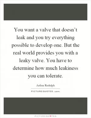 You want a valve that doesn’t leak and you try everything possible to develop one. But the real world provides you with a leaky valve. You have to determine how much leakiness you can tolerate Picture Quote #1