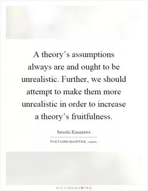A theory’s assumptions always are and ought to be unrealistic. Further, we should attempt to make them more unrealistic in order to increase a theory’s fruitfulness Picture Quote #1