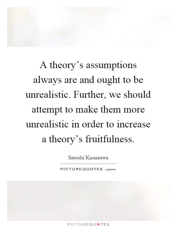 A theory's assumptions always are and ought to be unrealistic. Further, we should attempt to make them more unrealistic in order to increase a theory's fruitfulness Picture Quote #1