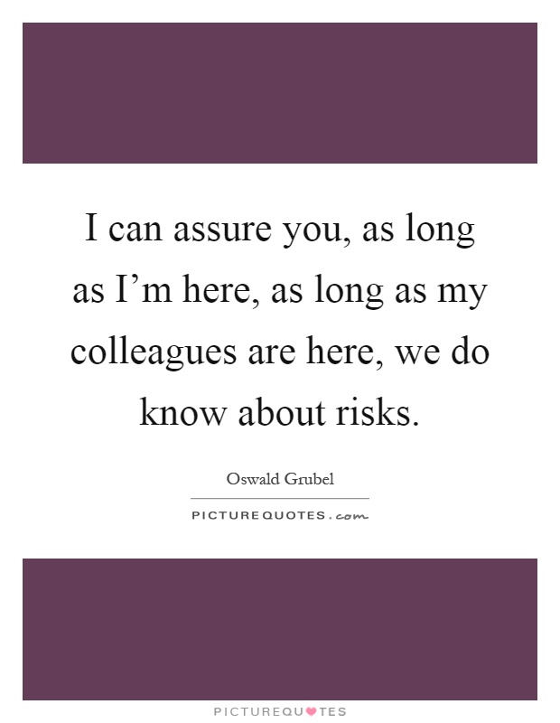 I can assure you, as long as I'm here, as long as my colleagues are here, we do know about risks Picture Quote #1